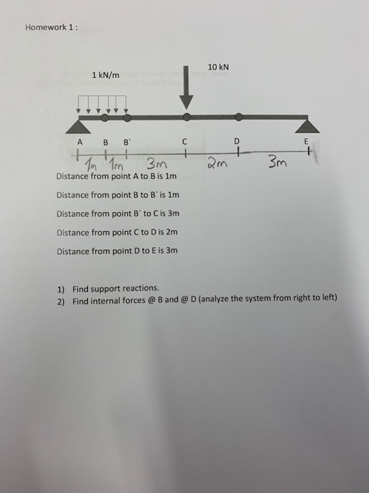 Homework 1: 10 kN 1 kN/m A B B Distance from point A to B is 1m Distance from point B to B is 1m Distance from point B to C is 3m Distance from point C to D is 2nm Distance from point D to E is 3m 1) Find support reactions 2) Find internal forces@ B and @ D (analyze the system from right to left)
