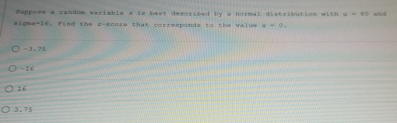 Suppose a random variable x is best described by a normal distribution with = 60 and sigma=16. Find the z-score that correspo