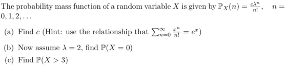 The probability mass function of a random variable X is given by Px(n)r n- (a) Find c (Hint: use the relationship that Ση_0 n-e) (b) Now assume λ = 2, find P(X = 0) (c) Find P(X>3)