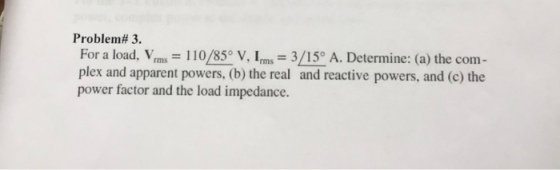 Problem# 3. For a load, Vrms-1 10/85° V, Irms-3/15° A. Determine: (a) the com- plex and apparent powers, (b) the real and reactive powers, and (c) the power factor and the load impedance.