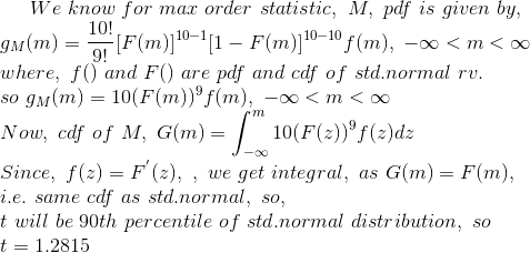 We\ know\ for\ max\ order\ statistic,\ M, \ pdf\ is\ given\ by, \\ g_{M}(m)=\frac{10!}{9!}[F(m)]^{10-1}[1-F(m)]^{10-10}f(m) , \ -\infty<m<\infty \\ where, \ f()\ and\ F()\ are\ pdf\ and\ cdf\ of\ std.normal\ rv. \\ so\ g_{M}(m)=10(F(m))^{9}f(m) , \ -\infty<m <\infty \\ Now, \ cdf\ of\ M, \ G(m)=\int_{-\infty}^{m}10(F(z))^{9}f(z)dz \\ Since, \ f(z)=F^{'}(z) , \ , \ we\ get\ integral,\ as\ G(m)=F(m) , \\ i.e.\ same\ cdf\ as\ std.normal, \ so, \ \\ t\ will\ be\ 90th\ percentile\ of\ std.normal\ distribution, \ so \\ t=1.2815