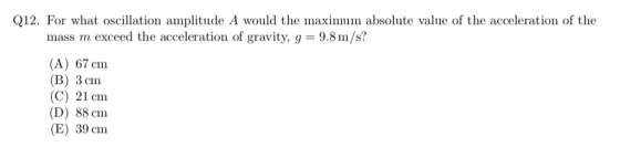 Q12. For what oscillation amplitude A would the maximum absolute value of the acceleration of the mass m exceed the acceleration of gravity, g- 9.8m/s? (A) 67 cm (B) 3cm (C) 21 cm (D) 88 cm (E) 39 cm