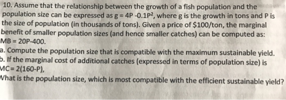 10. Assume that the relationship between the growth of a fish population and the population size can be expressed as g-4P-01P2, where g is the growth in tons and P is the size of population (in thousands of tons). Given a price of $100/ton, the marginal benefit of smaller population sizes (and hence smaller catches) can be computed as: MB 20P-400. a. Compute the population size that is compatible with the maximum sustainable yield. p. If the marginal cost of additional catches (expressed in terms of population size) is MC- 2(160-P) Vhat is the population size, which is most compatible with the efficient sustainable yield?