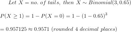 Let~X=no.~of~tails,~then~X\sim Binomial(3,0.65)\\\\ P(X\geq 1)=1-P(X=0)=1-(1-0.65)^3\\\\ =0.957125\approx 0.9571~(rounded~4~decimal~places)