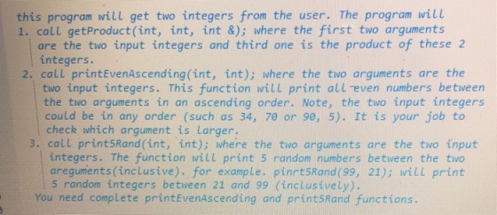 this program will get two integers from the user. The program will 1. call getProduct (int, int, int &); where the first two arguments are the two input integers and third one is the product of these 2 integers. 2. call printEvenAscending (int, int); where the two arguments are the two input integers. This function will print all -even numbers between the two arguments in an ascending order. Note, the two input integers could be in any order (such as 34, 70 or 90, 5). It is your job to check which argument is Larger 3. call print5Rand (int, int); where the two arguments are the two input integers. The function will print 5 random numbers between the two areguments (inclusive). for example. pinrt5Rand (99, 21); will print 5 random integers between 21 and 99 (inclusively). You need complete printEvenAscending and print5Rand functions.