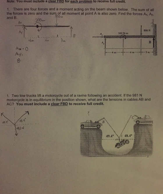 Note: You must include a clear FBD for each problem to receive full credit. 1. There are four forces and a moment acting on the beam shown below. The sum of al the forces is zero and the sum of all moment at point A is also zero. Find the forces Ax, Ay, and B. 00N Ax 800 N 200 N-m Ay. 1. Two tow trucks lift a motorcycle out of a ravine following an accident. If the 981 N motorcycle is in equilibrium in the position shown, what are the tensions in cables AB and AC? You must include a clear FBD to receive full credit. iN 49.448.4°