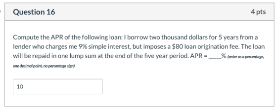 Question 16 4 pts Compute the APR of the following loan: I borrow two thousand dollars for 5 years from a lender who charges