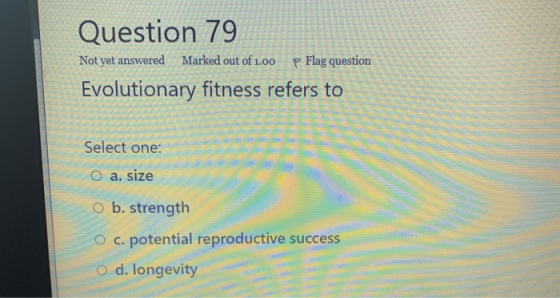 Question 79 Not yet answered Marked out of 1.00 P Flag question Evolutionary fitness refers to Select one: O a. size o b. str