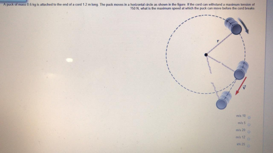 A puck of mass 0.6 kg is attached to the end of a cord 1.2 m long. The puck moves in a horizontal circle as shown in the figu