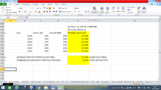 Home nert Page Layout Formulas Data Review View dd-Ins Cut E AutoSum ー E ゴWrap Text aCopy B า 프 . Ej-., Δ. : r_一 逻锂函Merge & Center. $, % , 弼,8 conditional Format . Cell Insert Delete Format Paste Sort &Find & Format Painter Formatting as Table Styles2 Clear Clipboard Font Alignment Number Cells Edting A713 Formula Bar 698 699 700 701 a 702 703 704 705 706 707 708 709 b 710 C formula-rp-VVL*AL + wM*AM WL-0.58, WM=0.42 Portfolio return (rp) asset L (RL) asset M (RM) 14% 13% 17% 18% 18% 19% year 2018 2019 2020 2021 2022 2023 19% 18% 15% 13% 1196 1096 16.10% 15.10% 16.16% 15.90% 15.06% 15.22% AVERAGE EXPECTED PORTFOLIO RETURN- STANDARD DEVIATION OF PORTFOLIO RETURN = 15.59% SUM(E702:E708)/6 0.52% STDEV,S(E702:E707) 712 713 714 715 716 4 capm-portfolio retirement futures margin PV, FV, ANNUITY ACC CVP KE BOND HPR REALISED YIELDNPV ROE std costi ECONOMY, BEFORE AFTERBUYBACK Shell 03:11 14-01-2019