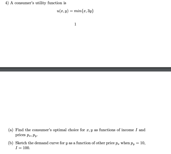 4) A consumers utility function is (a) Find the consumers optimal choice for x, y as functions of income I and prices pa,Pv. 10 (b) Sketch the demand curve for y as a function of other price pz when py I-100