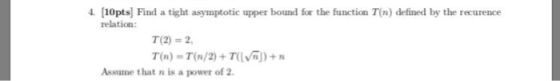 4. [10pts Find a tight asymptotic upper bound for the function T(n) defined by the recurence relation T(2)-2 T(n) = T(n/2) + Tuv )) + n Assume that n is a power of 2