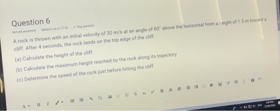 Question 6 Flag question Marked out of 12.00 Not yet answered A rock is thrown with an initial velocity of 30 m/s at an angle