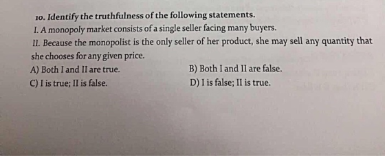 1o. Identify the truthfulness of the following statements I. A monopoly market consists of a single seller facing many buyers Il. Because the monopolist is the only seller of her product, she may sell any quantity that she chooses for any given price. A) Both I and II are true. C) I is true; II is false. B) Both I and II are false. D) I is false; II is true.