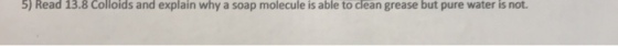 5) Read 13.8 Colloids and explain why a soap molecule is able to clean grease but pure water is not