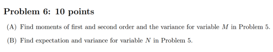 Problem 6: 10 points A) Find moments of first and second order and the variance for variable M in Problem 5 (B) Find expectation and variance for variable N in Problem 5.