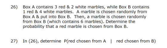26) Box A contains 3 red & 2 white marbles, while Box B contains 1 red & 4 white marbles. A marble is chosen randomly from Box A & put into Box B. Then, a marble is chosen randomly from Box B (which contains 6 marbles). Determine the probability that a red marble is chosen from Box B. 27) In (26), determine P(red chosen from A | red chosen from B)