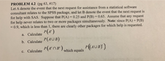 PROBLEM 4.2 (pg 63, #17) Let A denote the event that the next request for assistance from a statistical software consultant relates to the SPSS package, and let B denote the event that the next request is for help with SAS. Suppose that P(A) -0.25 and P(B)-0.65. Assume that any request for help never relates to two or more packages simultaneously. Note: since P -0.9, which is less than 1, there are clearly other packages for which help is requested. (A)+P(B) P(A P(AUB) a. Calculate b. Calculate P((AUB) cCalct) which equis (4UB)) which equals