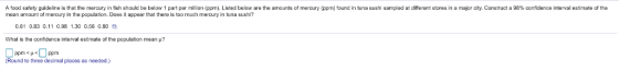 A ood safely guideline is that the mercury in sh should be below 1 part per million ppm). Listed below are the amounte o mercury mean amount of mercury in the population. Does it appear that there is too much mercury in tuna sushi? pm found in tuna sushi sam e at different stores in 8 m or dty Construct a 98% confidence interval estimate of the 0.61 0.83 0.11 0.98 1.30 0.56 0.80 What is the confidence interval estimate of the population mean μ? Round to three decimal places as needed.)