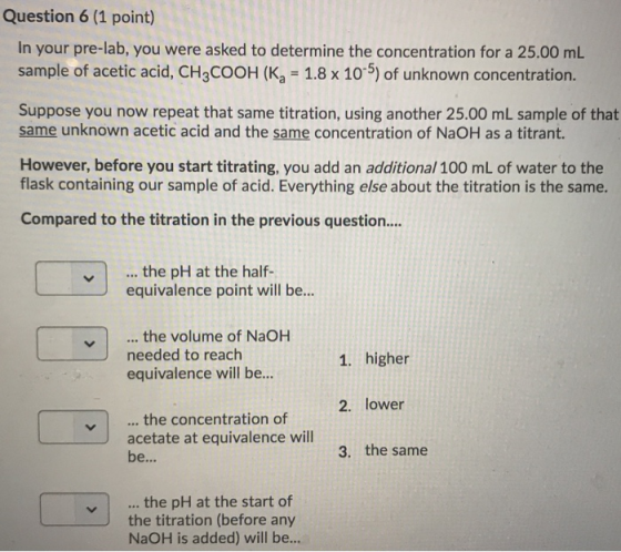 Question 6 (1 point) In your pre-lab, you were asked to determine the concentration for a 25.00 mL sample of acetic acid, CH3