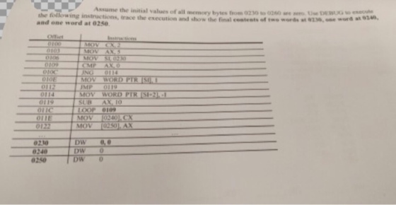 the following Assume the initial values of memory bytes from 0230 o260 are aero use ora 01A0. instructions, race and the and one word at 0250. Instra tions MOV MOV CMP ODOC INC 010E MOV WORD PTR JMP MOV WORD PTR SI-2 0119 SUB A OIC 0109 MOV 0240 KCK MOV 0210 0,0 DW 0240 DW DW 0 0250