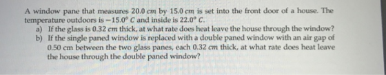 A window pane that measures 20.0 cm by 15.0 cm is set into the front door of a house. The temperature outdoors is -15.0° C and inside is 22.0° C. If the glass is 0.32 cm thick, at what rate does heat leave the house through the window? If the single paned window is replaced with a double paned window with an air gap of 0.50 cm between the two glass panes, each 0.32 cm thick, at what rate does heat leave the house through the double paned window? a) b)