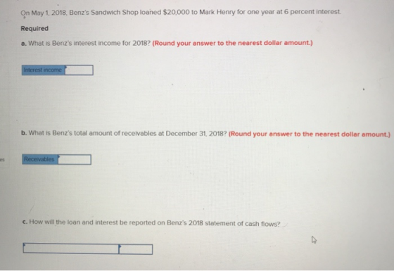 On May 1, 2018, Benzs Sandwich Shop loaned $20,000 to Mark Henry for one year at 6 percent interest. Required a. What is Ben