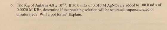 6. The Ksp of AgBr is 4.8 x 10-13. If 50.0 mLs of 0.010 M AgNO3 are added to 100.0 mLs of 0.0020 M KBr, determine if the resu