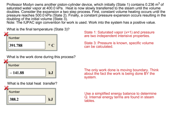 Professor Modyn owns another piston-cylinder device, which initially (State 1) contains 0.236 m3 of saturated water vapor at 400.0 kPa. Heat is now slowly transferred to the steam until the volume doubles. Consider the expansion a two step process. First, constant volume heating occurs until the pressure reaches 500.0 kPa (State 2). Finally, a constant pressure expansion occurs resulting in the doubling of the initial volume (State 3) Note: The IUPAC sign convention for work is used. Work into the system has a positive value What is the final temperature (State 3)? State 1: Saturated vapor (x-1) and pressure are two independent intensive properties Number State 3: Pressure is known, specific volume can be calculated. 391.788 What is the work done during this process? Number The only work done is moving boundary. Think about the fact the work is being done BY the system 141.88 kJ What is the total heat transfer? Number Use a simplified energy balance to determine Q. Internal energy terms are found in steam tables 388.2 kJ