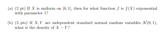 (a) (2 pt) If X is uniform on (0,1), then for what function f is f(x) exponential with parameter 1? (b) (3 pts) If X,Y are in