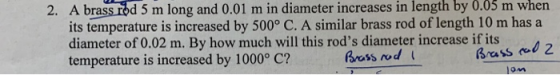 2. A brass rod 5 m long and 0.01 m in diameter increases in length by 0.03 m whern its temperature is increased by 500° C. A similar brass rod of length 10 m has a diameter of 0.02 m. By how much will this rods diameter increase if its temperature is increased by 1000o C? Brass rod