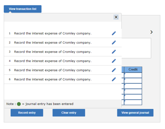 View transaction list Record the interest expense of Cromley company. Record the interest expense of Cromley company Record the interest expense of Cromley company. Record the interest expense of Cromley company. Record the interest expense of Cromley company. Record the interest expense of Cromley company. 1 2 3 4 s Credit 6 Note:journal entry has been entered Record entry Clear entry View general journal