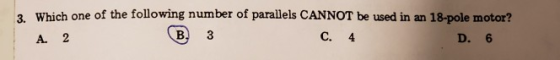 3. Which one of the following number of parallels CANNOT be used in an 18-pole motor? A. 2 (B. 3 C. 4 D. 6