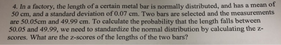 4. In a factory, the length of a certain metal bar is normally distributed, and has a mean of 50 cm, and a standard deviation of 0.07 cm. Two bars are selected and the measurements are 50.05cm and 49.99 cm. To calculate the probability that the length falls between 50.05 and 49.99, we need to standardize the normal distribution by calculating the z- scores. What are the z-scores of the lengths of the two bars?