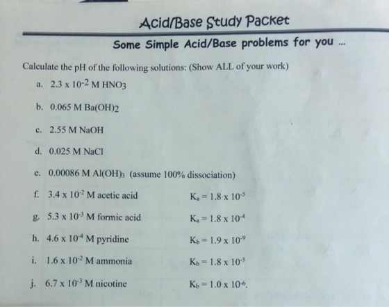 Acid/Base Study Packet Some Simple Acid/Base problems for you ... Calculate the pH of the following solutions: (Show ALL of y