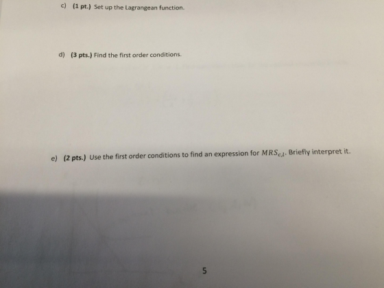 c) (a pt.) Set up the Lagrangean function. d) (3 pts.) Find the first order conditions e) (2 pts.) Use the first order conditions to find an expression for MRScl. Briefly interpret it.