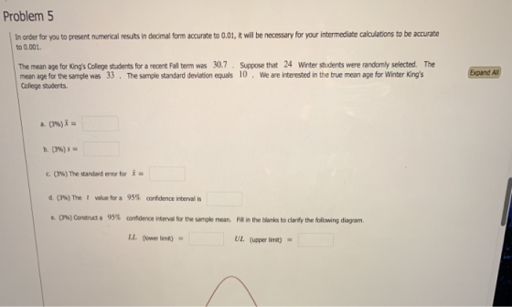 Problem 5 In order for you to present numerical results in decimal form accurate to 0.01, it will be necessary for your intermediate calculations to be accurate to 0.001. The mean age for Kings College students for a recent Fall term was 30.7 Suppose that 24 Winter students were randomly selected. The mean age for the sample was 33. The sample standard deviation equals 10 We are interested in the true mean age for Winter Kings College students. a. (396) b. (39) 0%) The standard error for x = d. (3%) The t value for a 95% confidence interval is e, o%) construct a 95% confidence interval for the sample mean. Fill in the blanks to clarify the following diagram. LL (ower limt) UL (upper limit)