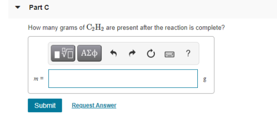 Part C How many grams of C2H, are present after the reaction is complete? VALO ? m = Бn Submit Request Answer