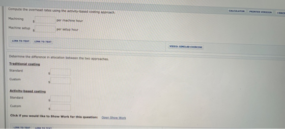 Compute the overhead rates using the activity-based costing approach Machining Machine setup per machine hour per setup hour LINK TO TEXT LINK TO TEXT VIDEO SIMILAR EXERCISE Determine the difference in allocation between the two approaches Traditional costing Standard Custom Activity-based costing Standard Custom Click If you would like to Show Work for this question: Open Show.Work LINK TO TEXYLN