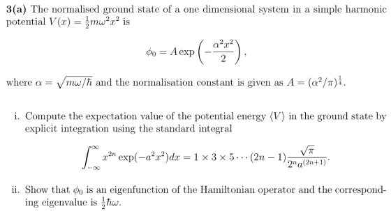 3(a) The normalised ground state of a one dimensional system in a simple harmonic potential V(x) = aur2 is where α- /mw/ћ and the normalisation constant is given as A-(o2/7) i. Compute the expectation value of the potential energy 〈V〉 in the ground state by explicit integration using the standard integral oO expadz 1x3x5.2n 2na(2n+1) ii. Show that po is an eigenfunction of the Hamiltonian operator and the correspond- ing eigenvalue is hw 2