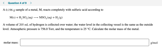 < Question 4 of 9 > A 0.196 g sample of a metal, M, reacts completely with sulfuric acid according to M(s) + H2SO4 (aq) → MSO