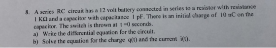 A series RC circuit has a 12 volt battery connected in series to a resistor with resistance 1 ?? and a capacitor wi capacitor. The switch is thrown at t-0 seconds. a) Write the differential equation for the circuit. b) Solve the equation for the charge q() and the current io). 8. th capacitance 1 pF. There is an initial charge of 10 nC on the