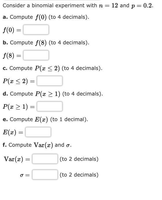 Consider a binomial experiment with n-12 and p 0.2. a. Compute f (0) (to 4 decimals). f(0) b. Compute f(8) (to 4 decimals) f(8) C. Compute P(z 〈 2) (to 4 decimals). d. Compute P(x 2 1) (to 4 decimals). P( 21) e. Compute E(x) (to 1 decimal) E(x) f. Compute Var(z) and σ. Var(x) - (to 2 decimals) (to 2 decimals)