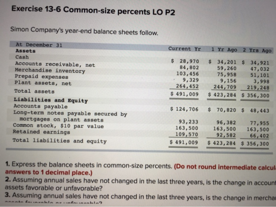 Exercise 13-6 Common-size percents LO P2 Simon Companys year-end balance sheets follow. Current Yr 1 Yr Ago 2 Yrs Ago At Dec