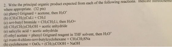 2. Write the principal organic product expected from each of the following reactions. Indicate stereochem where appropriate. (32 pts) (a) phenyl Grignard +acetone, then H:o (b) (CH;CH2)2CuLi+CH3l (c) tert-butyl bromide+CHsCH2Li, then H30+ (d) CHs(CH2)sCH:OH+acetic anhydride (e) salicylic acid+ acetic anhydride (t) ethyl acetate+phenyl Grignard reagent in THF solvent, then H30 (g) trans-4-chloro-tert-butylcyclohexane+ CHsCH2SNa (h) cyclohexene + OsO4 + (CHs)sCOOH+NaOH