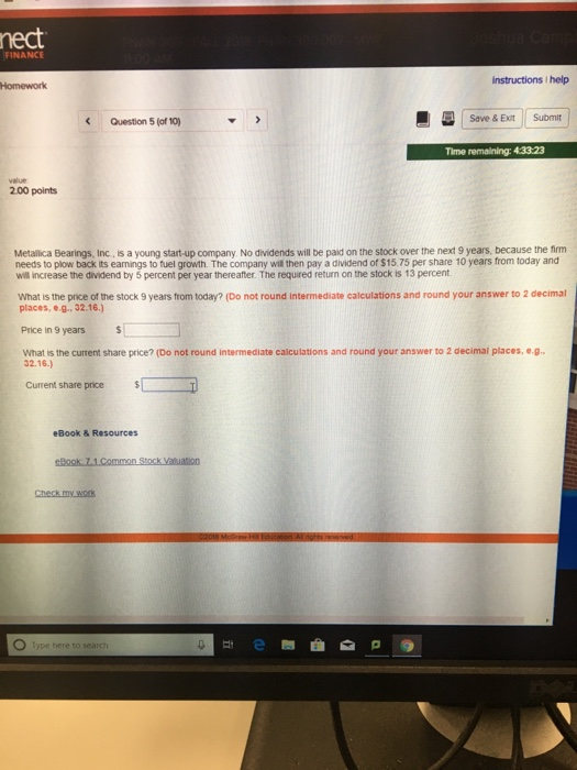nect FINANCE Instructions I help Homework Question 5 (of 10) Save & Exit Submit Time remaining: 43323 velue 2.00 points Metallica Bearings, Inc, is a young start-up company No dividends will be paid on the stock over the next 9 years, because the fim needs to plow back its eamings to fuel growth. The company will then pay a dividend of $15.75 per share 10 years from today and wl increase the dividend by 5 percent per year thereafter. The requred return on the stock is 13 percent What is the price ot the stock 9 years from today? (Do not round intermediate calculations and round your answer to 2 decimal places, e.g. 32.16.) Price in 9 years what is the current share price? (Do not round intermediate calculations and round your answer to 2 decimal places, e.g 32.16.) Current share price eBook & Resources Check my. work O Type here to search