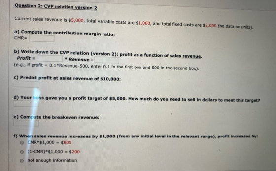 Question 2: CVP relation version 2 Current sales revenue is $5,000, total variable costs are $1,000, and total fixed costs ar
