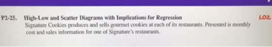 P2-25. High-Low and Scatter Diagrams with Implications for Regression Signature Cookies produces and sells gourmet cookies at each of its restaurants. Presented is monthly cost and sales information for one of Signatures restaurants. LO2,