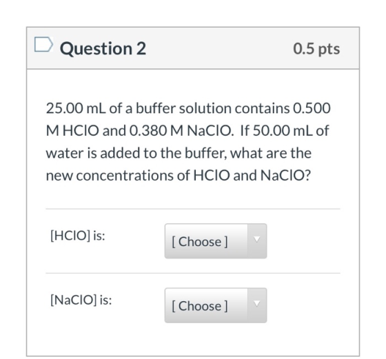 Question 2 0.5 pts 25.00 mL of a buffer solution contains 0.500 MHCIO and 0.380 M Nacio. If 50.00 mL of water is added to the