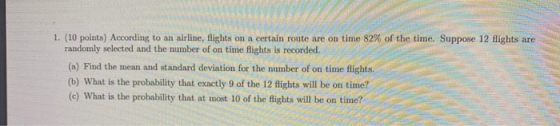 1. (10 points) According to an airline, flights on a certain route are on time 82% of the time. Suppose 12 flights are random